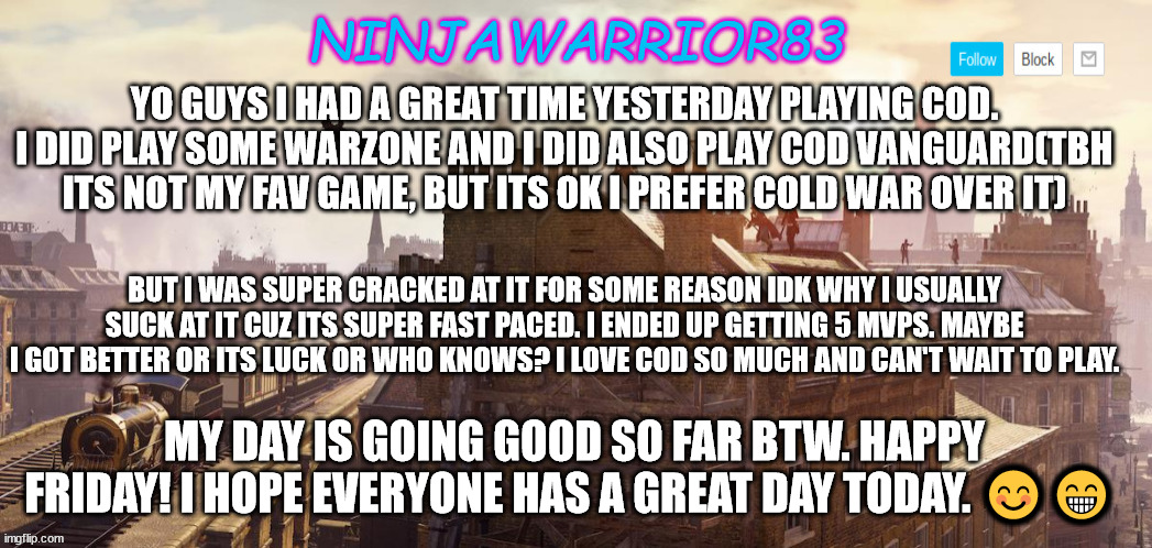 Today's Status: | YO GUYS I HAD A GREAT TIME YESTERDAY PLAYING COD. I DID PLAY SOME WARZONE AND I DID ALSO PLAY COD VANGUARD(TBH ITS NOT MY FAV GAME, BUT ITS OK I PREFER COLD WAR OVER IT); BUT I WAS SUPER CRACKED AT IT FOR SOME REASON IDK WHY I USUALLY SUCK AT IT CUZ ITS SUPER FAST PACED. I ENDED UP GETTING 5 MVPS. MAYBE I GOT BETTER OR ITS LUCK OR WHO KNOWS? I LOVE COD SO MUCH AND CAN'T WAIT TO PLAY. MY DAY IS GOING GOOD SO FAR BTW. HAPPY FRIDAY! I HOPE EVERYONE HAS A GREAT DAY TODAY. 😊😁 | image tagged in ninjawarrior83 announcement | made w/ Imgflip meme maker