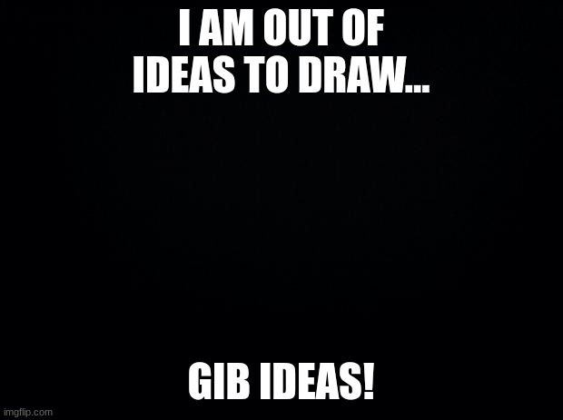 Gib Meh Idears! | I AM OUT OF IDEAS TO DRAW... GIB IDEAS! | image tagged in black background | made w/ Imgflip meme maker