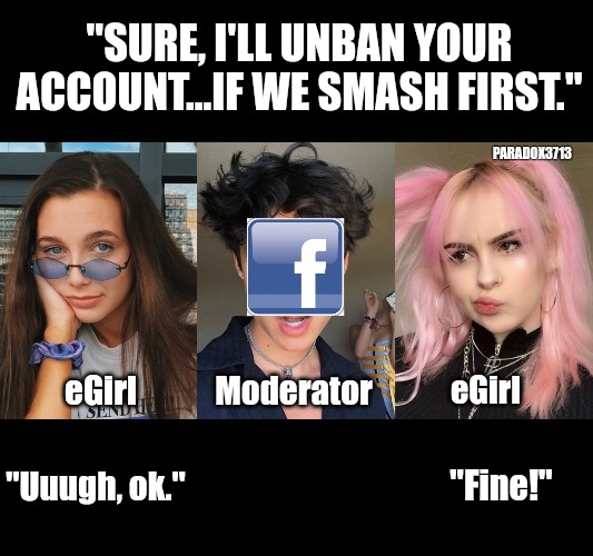 Facebook Moderators unbanning eGirls for sex? | "SURE, I'LL UNBAN YOUR ACCOUNT...IF WE SMASH FIRST."; PARADOX3713; eGirl; eGirl; Moderator; "Uuugh, ok."; "Fine!" | image tagged in memes,politics,facebook,moderators,egirl,social media | made w/ Imgflip meme maker