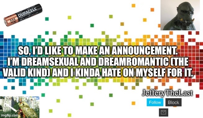 I’ve known this for awhile but I’m insecure about it lol. Plus a lot of people only know about the toxic versions of dreamsexual | SO, I’D LIKE TO MAKE AN ANNOUNCEMENT. I’M DREAMSEXUAL AND DREAMROMANTIC (THE VALID KIND) AND I KINDA HATE ON MYSELF FOR IT. | image tagged in coming out,gay pride,freeeeeedom lady | made w/ Imgflip meme maker
