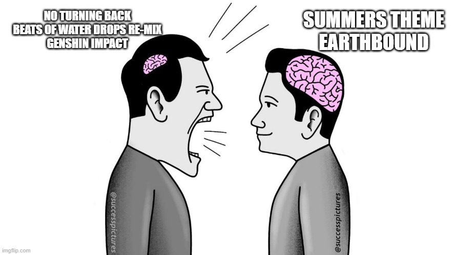 small brain yelling at big brain | NO TURNING BACK
BEATS OF WATER DROPS RE-MIX
GENSHIN IMPACT; SUMMERS THEME
EARTHBOUND | image tagged in small brain yelling at big brain | made w/ Imgflip meme maker