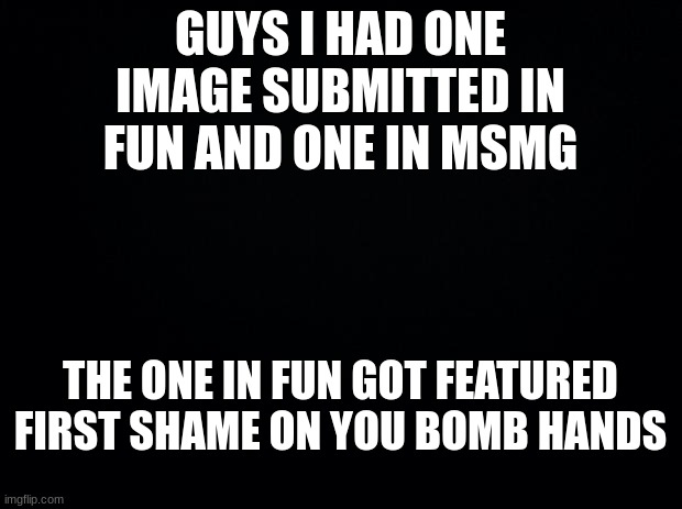 jk not serious | GUYS I HAD ONE IMAGE SUBMITTED IN FUN AND ONE IN MSMG; THE ONE IN FUN GOT FEATURED FIRST SHAME ON YOU BOMB HANDS | image tagged in black background | made w/ Imgflip meme maker