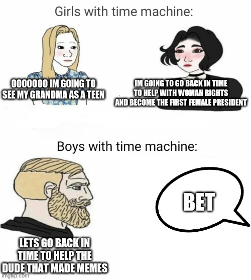 Time machine | OOOOOOO IM GOING TO SEE MY GRANDMA AS A TEEN; IM GOING TO GO BACK IN TIME TO HELP WITH WOMAN RIGHTS AND BECOME THE FIRST FEMALE PRESIDENT; BET; LETS GO BACK IN TIME TO HELP THE DUDE THAT MADE MEMES | image tagged in time machine | made w/ Imgflip meme maker