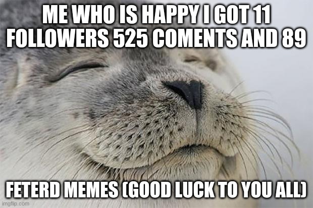 Satisfied Seal | ME WHO IS HAPPY I GOT 11 FOLLOWERS 525 COMENTS AND 89; FETERD MEMES (GOOD LUCK TO YOU ALL) | image tagged in memes,satisfied seal | made w/ Imgflip meme maker