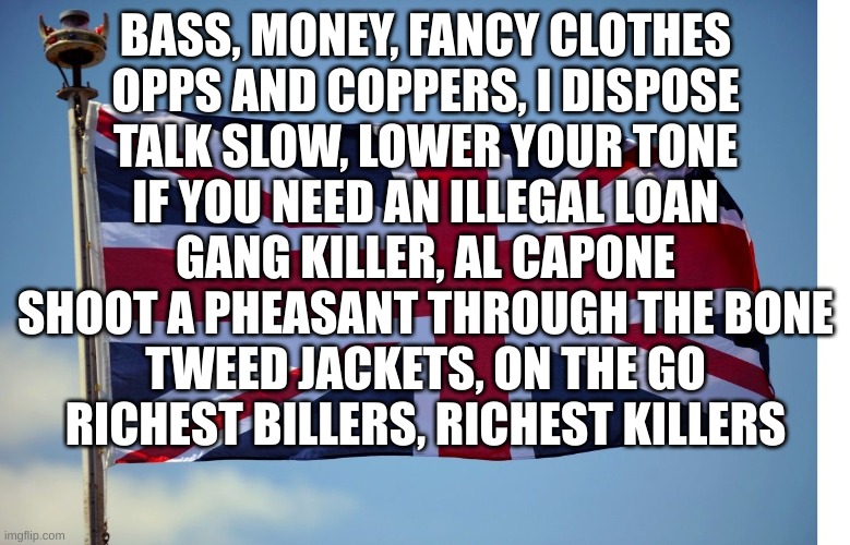 British Flag | BASS, MONEY, FANCY CLOTHES
OPPS AND COPPERS, I DISPOSE
TALK SLOW, LOWER YOUR TONE
IF YOU NEED AN ILLEGAL LOAN
GANG KILLER, AL CAPONE
SHOOT A PHEASANT THROUGH THE BONE
TWEED JACKETS, ON THE GO
RICHEST BILLERS, RICHEST KILLERS | image tagged in british flag | made w/ Imgflip meme maker