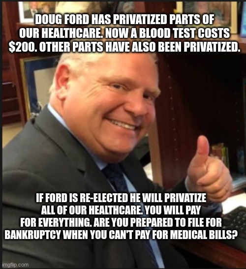 DOUG FORD HAS PRIVATIZED PARTS OF OUR HEALTHCARE. NOW A BLOOD TEST COSTS $200. OTHER PARTS HAVE ALSO BEEN PRIVATIZED. IF FORD IS RE-ELECTED HE WILL PRIVATIZE ALL OF OUR HEALTHCARE. YOU WILL PAY FOR EVERYTHING. ARE YOU PREPARED TO FILE FOR BANKRUPTCY WHEN YOU CAN'T PAY FOR MEDICAL BILLS? | made w/ Imgflip meme maker