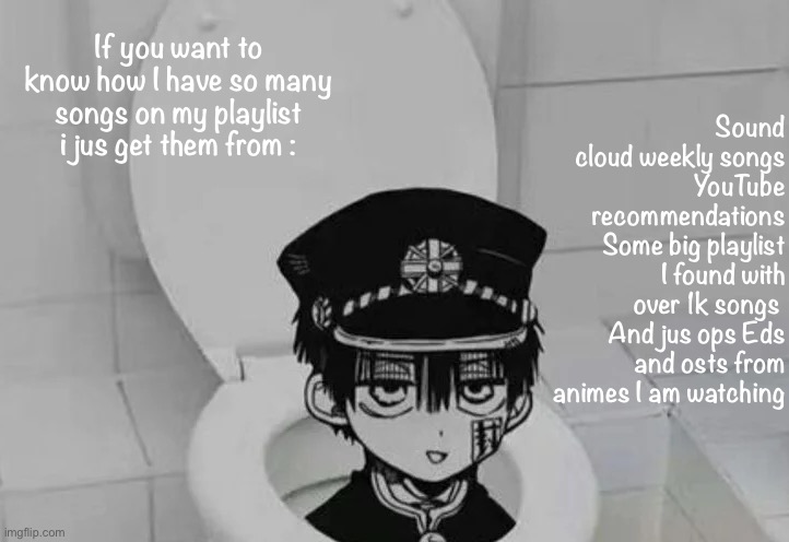 And Cytoid too |  Sound cloud weekly songs
YouTube recommendations
Some big playlist I found with over 1k songs 
And jus ops Eds and osts from animes I am watching; If you want to know how I have so many songs on my playlist i jus get them from : | image tagged in hanako kun in toilet | made w/ Imgflip meme maker