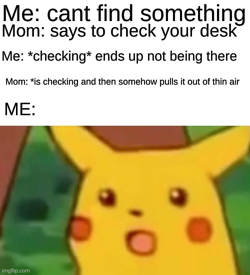 I honestly have no idea |  Me: cant find something; Mom: says to check your desk; Me: *checking* ends up not being there; Mom: *is checking and then somehow pulls it out of thin air; ME: | image tagged in memes,surprised pikachu | made w/ Imgflip meme maker