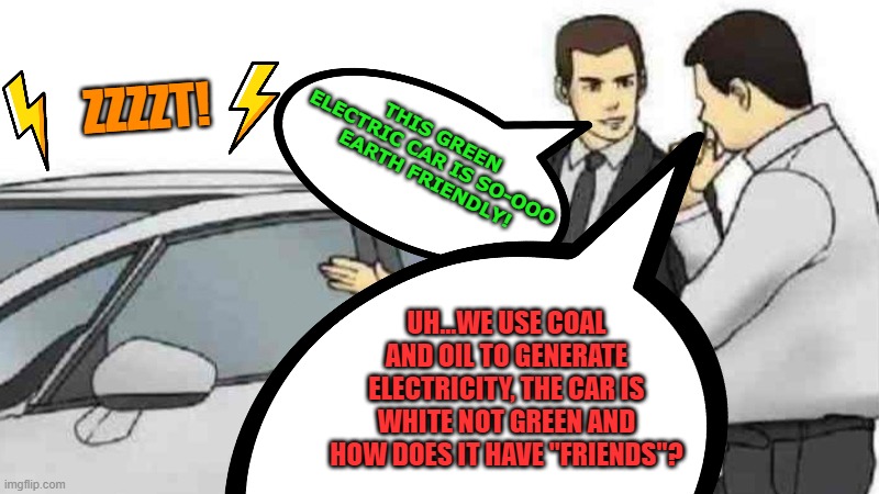 man was "shocked" after seeing the price of a new electric car, I wonder 'watt' he was thinking? |  ZZZZT! THIS GREEN ELECTRIC CAR IS SO-OOO  EARTH FRIENDLY! UH...WE USE COAL AND OIL TO GENERATE ELECTRICITY, THE CAR IS WHITE NOT GREEN AND HOW DOES IT HAVE "FRIENDS"? | image tagged in fun,electric,electricity | made w/ Imgflip meme maker