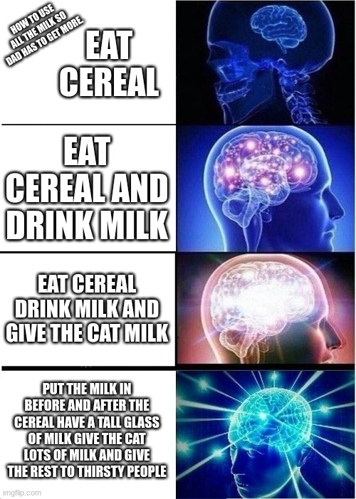 Milk | EAT CEREAL; HOW TO USE ALL THE MILK SO DAD HAS TO GET MORE. EAT CEREAL AND DRINK MILK; EAT CEREAL DRINK MILK AND GIVE THE CAT MILK; PUT THE MILK IN BEFORE AND AFTER THE CEREAL HAVE A TALL GLASS OF MILK GIVE THE CAT LOTS OF MILK AND GIVE THE REST TO THIRSTY PEOPLE | image tagged in memes,expanding brain | made w/ Imgflip meme maker