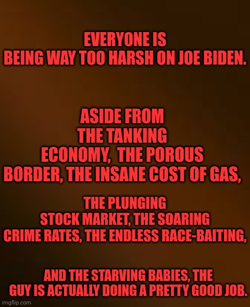 ASIDE FROM THE TANKING ECONOMY,  THE POROUS BORDER, THE INSANE COST OF GAS, EVERYONE IS BEING WAY TOO HARSH ON JOE BIDEN. THE PLUNGING STOCK MARKET, THE SOARING CRIME RATES, THE ENDLESS RACE-BAITING, AND THE STARVING BABIES, THE GUY IS ACTUALLY DOING A PRETTY GOOD JOB. | made w/ Imgflip meme maker
