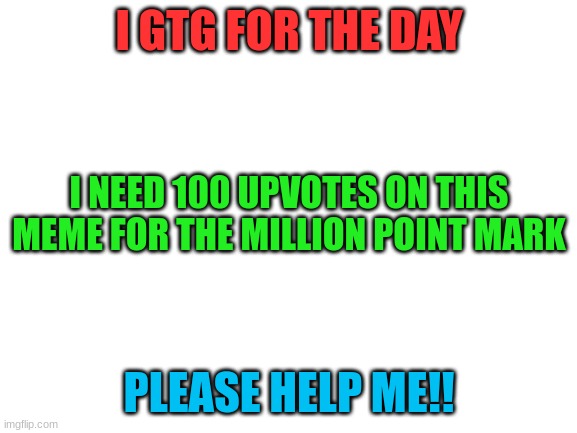 Bye everyone | I GTG FOR THE DAY; I NEED 100 UPVOTES ON THIS MEME FOR THE MILLION POINT MARK; PLEASE HELP ME!! | image tagged in blank white template | made w/ Imgflip meme maker