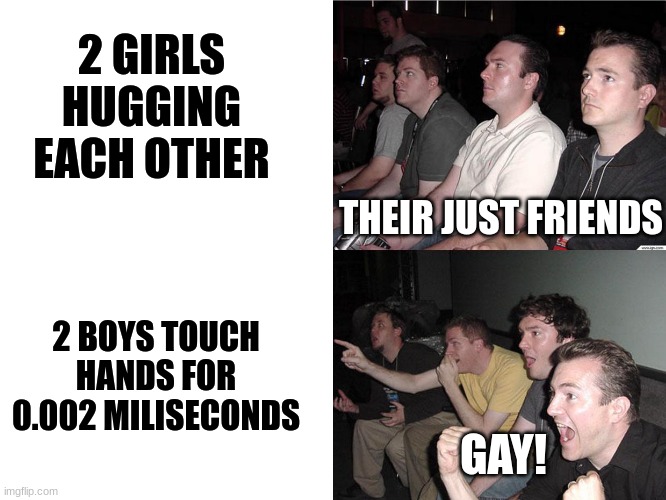 Every happen to you? | 2 GIRLS HUGGING EACH OTHER; THEIR JUST FRIENDS; 2 BOYS TOUCH HANDS FOR 0.002 MILISECONDS; GAY! | image tagged in reaction guys | made w/ Imgflip meme maker