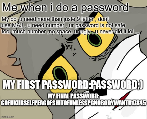 my Passw0rd | Me when i do a password; My pc: u need more than juste 9 letter , dont use MAJ , u need number , ur password is not safe too, much number ,no space, ur ugly , u never did it lol ... MY FIRST PASSWORD:PASSW0RD;); MY FINAL PASSWORD: G0FUKURSELFPEACOFSHITOFUNLESSPCNOBODYWANTU17845 | image tagged in memes,unsettled tom | made w/ Imgflip meme maker