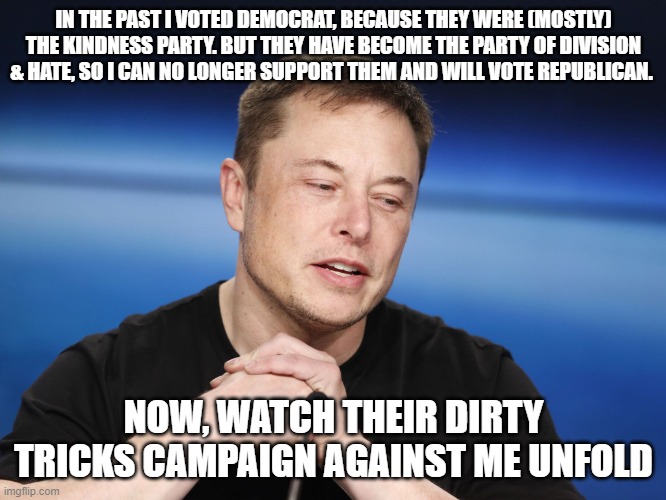 Elon Musk Responding |  IN THE PAST I VOTED DEMOCRAT, BECAUSE THEY WERE (MOSTLY) THE KINDNESS PARTY. BUT THEY HAVE BECOME THE PARTY OF DIVISION & HATE, SO I CAN NO LONGER SUPPORT THEM AND WILL VOTE REPUBLICAN. NOW, WATCH THEIR DIRTY TRICKS CAMPAIGN AGAINST ME UNFOLD | image tagged in elon musk responding | made w/ Imgflip meme maker