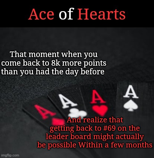 Ace Of Hearts | That moment when you come back to 8k more points than you had the day before; And realize that getting back to #69 on the leader board might actually be possible Within a few months | image tagged in ace of hearts | made w/ Imgflip meme maker