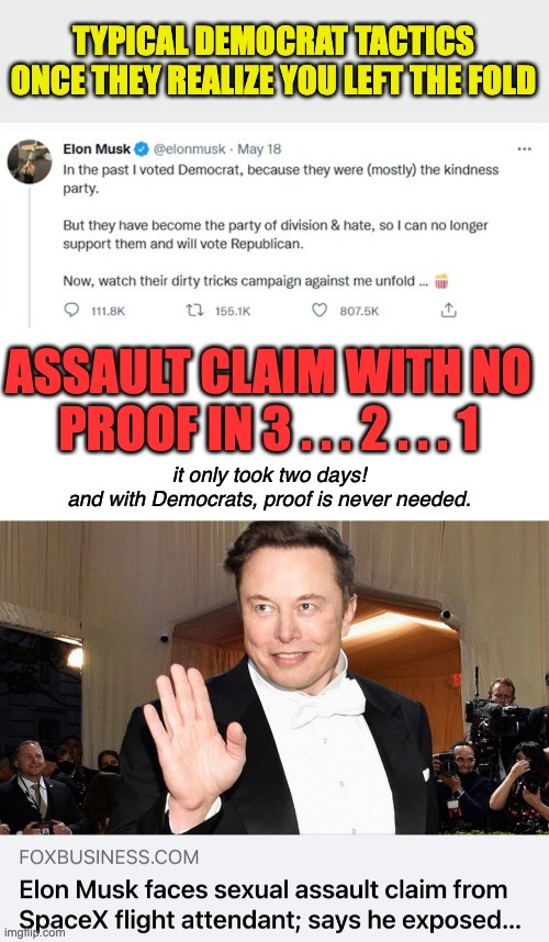 They're about as dirty as the bottom of a pigpen. | TYPICAL DEMOCRAT TACTICS ONCE THEY REALIZE YOU LEFT THE FOLD; ASSAULT CLAIM WITH NO PROOF IN 3 . . . 2 . . . 1; it only took two days!
and with Democrats, proof is never needed. | image tagged in blank white template,elon musk,lying democrats,scumbag liberals | made w/ Imgflip meme maker