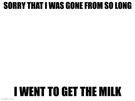 sorry | SORRY THAT I WAS GONE FROM SO LONG; I WENT TO GET THE MILK | image tagged in blank white template | made w/ Imgflip meme maker