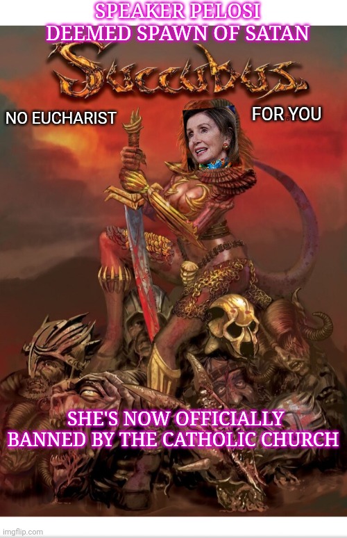 Church Bans Nancy Pelosi From Receiving Holy Communion | SPEAKER PELOSI DEEMED SPAWN OF SATAN; FOR YOU; NO EUCHARIST; SHE'S NOW OFFICIALLY BANNED BY THE CATHOLIC CHURCH | image tagged in democrats,evil,vote,republican | made w/ Imgflip meme maker