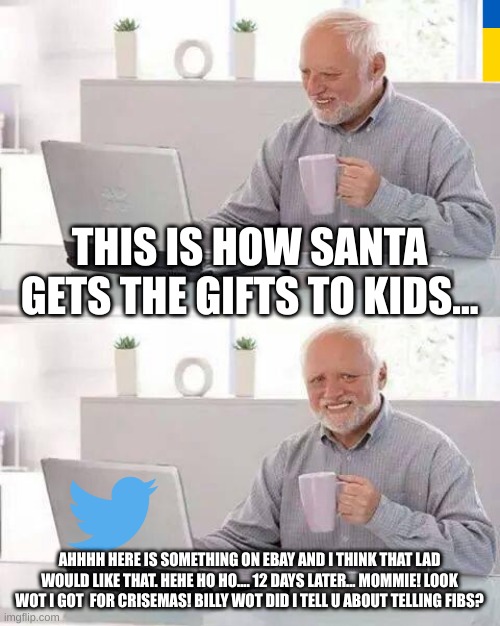 Hide the Pain Harold |  THIS IS HOW SANTA GETS THE GIFTS TO KIDS... AHHHH HERE IS SOMETHING ON EBAY AND I THINK THAT LAD WOULD LIKE THAT. HEHE HO HO.... 12 DAYS LATER... MOMMIE! LOOK WOT I GOT  FOR CRISEMAS! BILLY WOT DID I TELL U ABOUT TELLING FIBS? | image tagged in memes,hide the pain harold | made w/ Imgflip meme maker