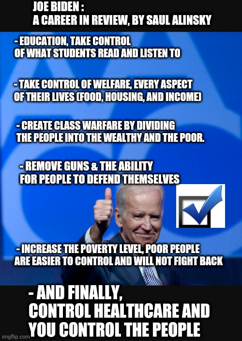 Joe's Party In Control | JOE BIDEN :
A CAREER IN REVIEW, BY SAUL ALINSKY; - EDUCATION, TAKE CONTROL OF WHAT STUDENTS READ AND LISTEN TO; - TAKE CONTROL OF WELFARE, EVERY ASPECT OF THEIR LIVES (FOOD, HOUSING, AND INCOME); - CREATE CLASS WARFARE BY DIVIDING THE PEOPLE INTO THE WEALTHY AND THE POOR. - REMOVE GUNS & THE ABILITY FOR PEOPLE TO DEFEND THEMSELVES; - INCREASE THE POVERTY LEVEL, POOR PEOPLE ARE EASIER TO CONTROL AND WILL NOT FIGHT BACK; - AND FINALLY, CONTROL HEALTHCARE AND YOU CONTROL THE PEOPLE | image tagged in liberals,communist socialist,democrats,leftists,biden,world health organization | made w/ Imgflip meme maker