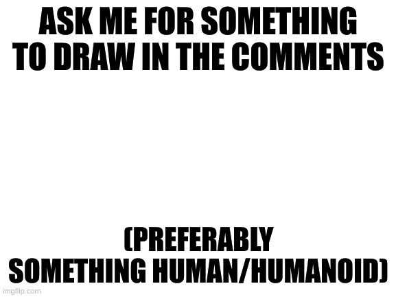 plz I honestly don't know what to draw | ASK ME FOR SOMETHING TO DRAW IN THE COMMENTS; (PREFERABLY SOMETHING HUMAN/HUMANOID) | image tagged in blank white template | made w/ Imgflip meme maker