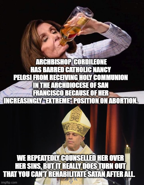 Some sinners just gotta sin. | ARCHBISHOP  CORDILEONE HAS BARRED CATHOLIC NANCY PELOSI FROM RECEIVING HOLY COMMUNION IN THE ARCHDIOCESE OF SAN FRANCISCO BECAUSE OF HER INCREASINGLY "EXTREME" POSITION ON ABORTION. WE REPEATEDLY COUNSELLED HER OVER HER SINS, BUT IT REALLY DOES TURN OUT THAT YOU CAN'T REHABILITATE SATAN AFTER ALL. | image tagged in nancy pelosi drunk | made w/ Imgflip meme maker