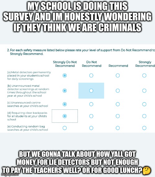 i see w h y they are doing it but still | MY SCHOOL IS DOING THIS SURVEY AND IM HONESTLY WONDERING IF THEY THINK WE ARE CRIMINALS; BUT WE GONNA TALK ABOUT HOW YALL GOT MONEY FOR LIE DETECTORS BUT NOT ENOUGH TO PAY THE TEACHERS WELL? OR FOR GOOD LUNCH?🤔 | made w/ Imgflip meme maker