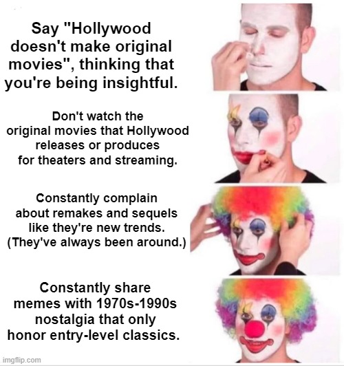 "HoLlYWoOd DoEsN't MaKe OwIgInAl MoViEs." |  Say "Hollywood doesn't make original movies", thinking that you're being insightful. Don't watch the original movies that Hollywood releases or produces for theaters and streaming. Constantly complain about remakes and sequels like they're new trends. (They've always been around.); Constantly share memes with 1970s-1990s nostalgia that only honor entry-level classics. | image tagged in clown applying makeup,movies,1980s,support original movies | made w/ Imgflip meme maker