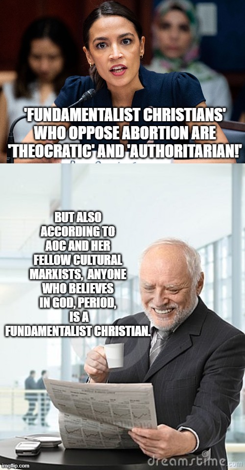 That is the logic of it. | BUT ALSO ACCORDING TO AOC AND HER FELLOW CULTURAL MARXISTS,  ANYONE WHO BELIEVES IN GOD, PERIOD,  IS A FUNDAMENTALIST CHRISTIAN. 'FUNDAMENTALIST CHRISTIANS' WHO OPPOSE ABORTION ARE 'THEOCRATIC' AND 'AUTHORITARIAN!' | image tagged in aoc | made w/ Imgflip meme maker