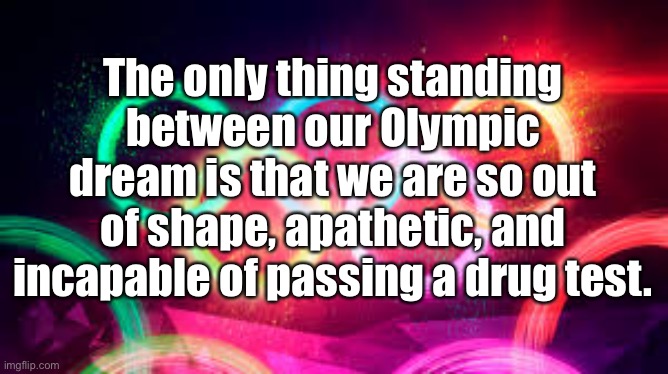 My Olympic Dream |  The only thing standing between our Olympic dream is that we are so out of shape, apathetic, and incapable of passing a drug test. | image tagged in olympic rings,out of shape,apathetic,drug test | made w/ Imgflip meme maker