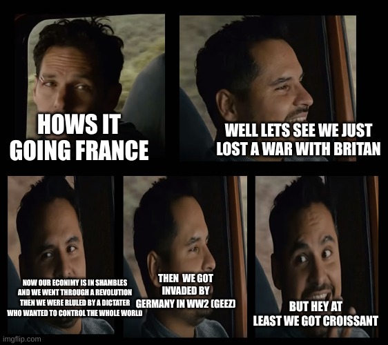 france gone through a bad time |  WELL LETS SEE WE JUST LOST A WAR WITH BRITAN; HOWS IT GOING FRANCE; THEN  WE GOT INVADED BY GERMANY IN WW2 (GEEZ); NOW OUR ECONIMY IS IN SHAMBLES AND WE WENT THROUGH A REVOLUTION THEN WE WERE RLULED BY A DICTATER WHO WANTED TO CONTROL THE WHOLE WORLD; BUT HEY AT LEAST WE GOT CROISSANT | image tagged in ant man luis van,history,historical meme,history memes,historical | made w/ Imgflip meme maker