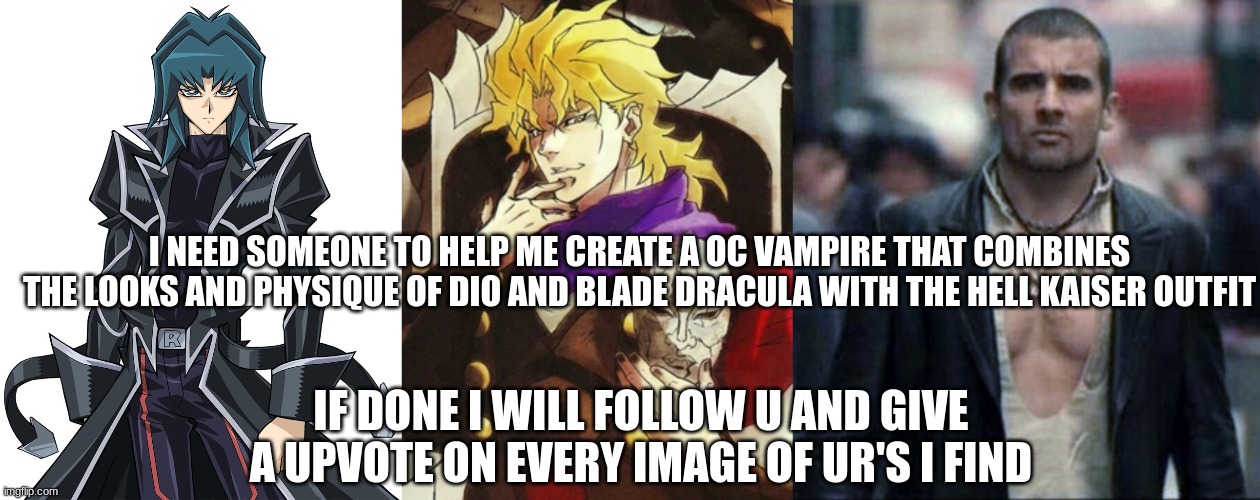 (left: hell kaiser) (middle: dio brando) (right: blade dracula) | I NEED SOMEONE TO HELP ME CREATE A OC VAMPIRE THAT COMBINES THE LOOKS AND PHYSIQUE OF DIO AND BLADE DRACULA WITH THE HELL KAISER OUTFIT; IF DONE I WILL FOLLOW U AND GIVE A UPVOTE ON EVERY IMAGE OF UR'S I FIND | image tagged in art request | made w/ Imgflip meme maker