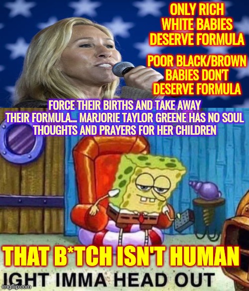 Children Are Not Safe Around Her | ONLY RICH WHITE BABIES DESERVE FORMULA; POOR BLACK/BROWN BABIES DON'T DESERVE FORMULA; FORCE THEIR BIRTHS AND TAKE AWAY THEIR FORMULA... MARJORIE TAYLOR GREENE HAS NO SOUL
THOUGHTS AND PRAYERS FOR HER CHILDREN; THAT B*TCH ISN'T HUMAN | image tagged in memes,spongebob ight imma head out,lock her up,bitch,trumpublican terrorist,liar | made w/ Imgflip meme maker