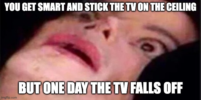 certainly a pretty dumb idea | YOU GET SMART AND STICK THE TV ON THE CEILING; BUT ONE DAY THE TV FALLS OFF | image tagged in scared michael jackson | made w/ Imgflip meme maker