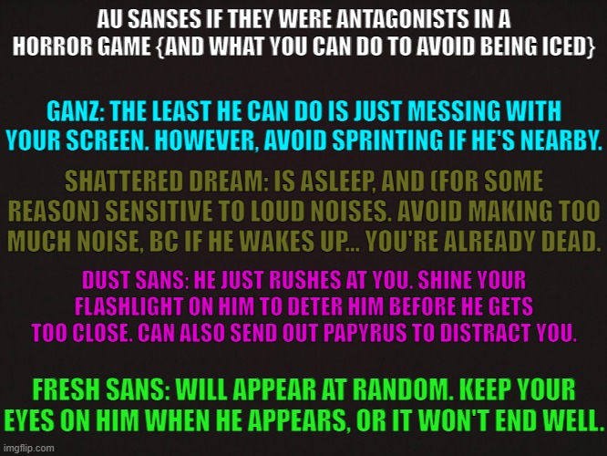 AU Sanses if they were antagonists in a horror game | AU SANSES IF THEY WERE ANTAGONISTS IN A HORROR GAME {AND WHAT YOU CAN DO TO AVOID BEING ICED}; GANZ: THE LEAST HE CAN DO IS JUST MESSING WITH YOUR SCREEN. HOWEVER, AVOID SPRINTING IF HE'S NEARBY. SHATTERED DREAM: IS ASLEEP, AND (FOR SOME REASON) SENSITIVE TO LOUD NOISES. AVOID MAKING TOO MUCH NOISE, BC IF HE WAKES UP... YOU'RE ALREADY DEAD. DUST SANS: HE JUST RUSHES AT YOU. SHINE YOUR FLASHLIGHT ON HIM TO DETER HIM BEFORE HE GETS TOO CLOSE. CAN ALSO SEND OUT PAPYRUS TO DISTRACT YOU. FRESH SANS: WILL APPEAR AT RANDOM. KEEP YOUR EYES ON HIM WHEN HE APPEARS, OR IT WON'T END WELL. | made w/ Imgflip meme maker