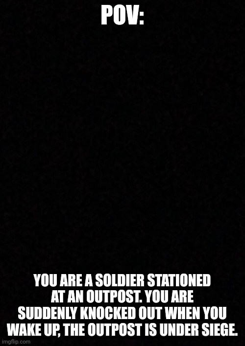 What do you do? | POV:; YOU ARE A SOLDIER STATIONED AT AN OUTPOST. YOU ARE SUDDENLY KNOCKED OUT WHEN YOU WAKE UP, THE OUTPOST IS UNDER SIEGE. | image tagged in blank | made w/ Imgflip meme maker