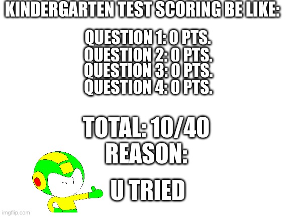 We got them all wrong, but lets get some credit. | KINDERGARTEN TEST SCORING BE LIKE:; QUESTION 1: 0 PTS. QUESTION 2: 0 PTS. QUESTION 3: 0 PTS. QUESTION 4: 0 PTS. TOTAL: 10/40
REASON:; U TRIED | image tagged in blank white template,kindergarten,test score | made w/ Imgflip meme maker