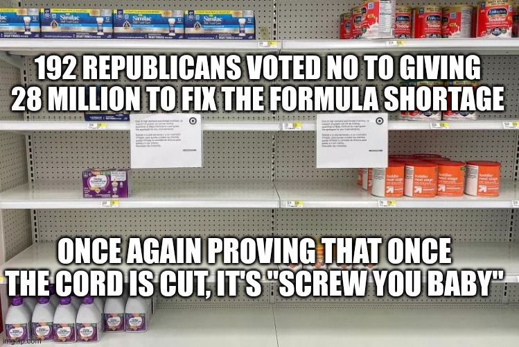 Not so pro-life after all | 192 REPUBLICANS VOTED NO TO GIVING 28 MILLION TO FIX THE FORMULA SHORTAGE; ONCE AGAIN PROVING THAT ONCE THE CORD IS CUT, IT'S "SCREW YOU BABY" | image tagged in republicans,gop,hate,fear,lies,hypocrites | made w/ Imgflip meme maker