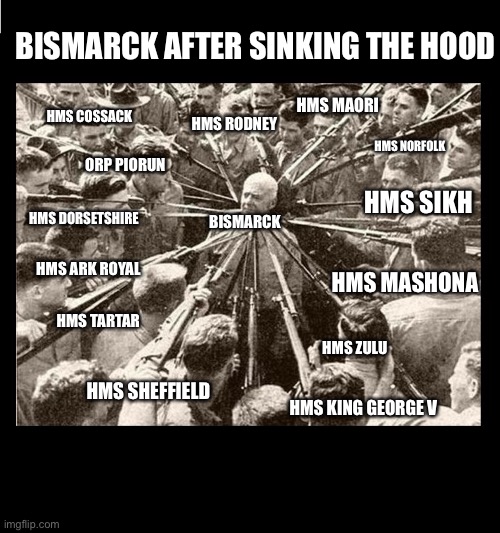 Surrounded by Bayonets | BISMARCK AFTER SINKING THE HOOD; HMS MAORI; HMS COSSACK; HMS RODNEY; HMS NORFOLK; ORP PIORUN; HMS SIKH; HMS DORSETSHIRE; BISMARCK; HMS ARK ROYAL; HMS MASHONA; HMS TARTAR; HMS ZULU; HMS SHEFFIELD; HMS KING GEORGE V | image tagged in surrounded by bayonets,bismarck | made w/ Imgflip meme maker