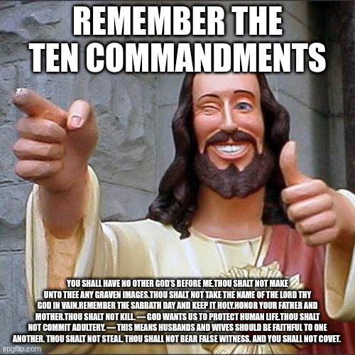 reminder of the ten commandments |  REMEMBER THE TEN COMMANDMENTS; YOU SHALL HAVE NO OTHER GOD’S BEFORE ME.THOU SHALT NOT MAKE UNTO THEE ANY GRAVEN IMAGES.THOU SHALT NOT TAKE THE NAME OF THE LORD THY GOD IN VAIN.REMEMBER THE SABBATH DAY AND KEEP IT HOLY.HONOR YOUR FATHER AND MOTHER.THOU SHALT NOT KILL. — GOD WANTS US TO PROTECT HUMAN LIFE.THOU SHALT NOT COMMIT ADULTERY. — THIS MEANS HUSBANDS AND WIVES SHOULD BE FAITHFUL TO ONE ANOTHER. THOU SHALT NOT STEAL. THOU SHALL NOT BEAR FALSE WITNESS. AND YOU SHALL NOT COVET. | image tagged in memes,buddy christ | made w/ Imgflip meme maker