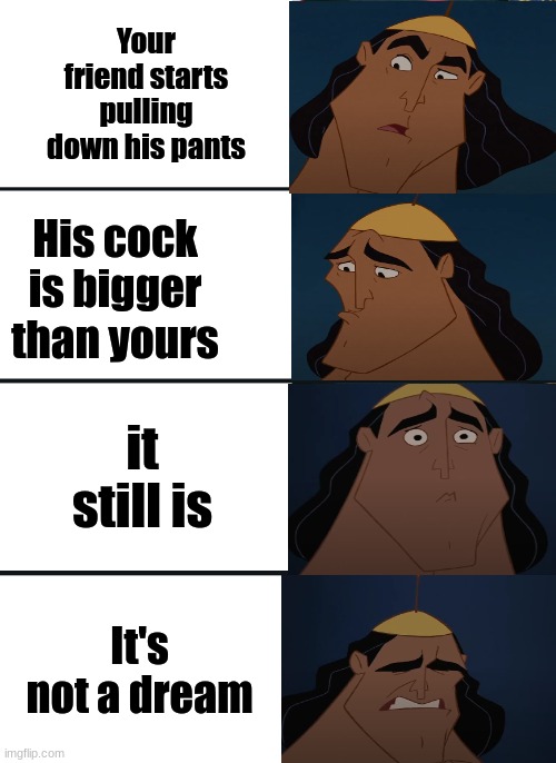 yes | Your friend starts pulling down his pants; His cock is bigger than yours; it still is; It's not a dream | image tagged in bernie sanders reaction nuked,kronk | made w/ Imgflip meme maker