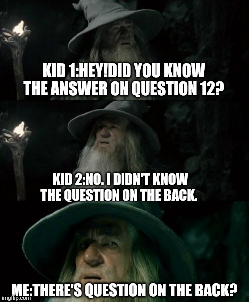 I'm dead | KID 1:HEY!DID YOU KNOW THE ANSWER ON QUESTION 12? KID 2:NO. I DIDN'T KNOW THE QUESTION ON THE BACK. ME:THERE'S QUESTION ON THE BACK? | image tagged in memes,confused gandalf,school,exam | made w/ Imgflip meme maker