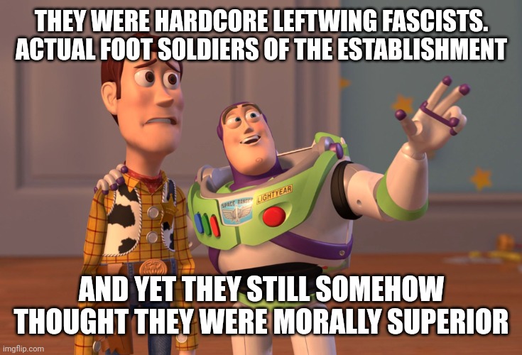 X, X Everywhere Meme | THEY WERE HARDCORE LEFTWING FASCISTS. ACTUAL FOOT SOLDIERS OF THE ESTABLISHMENT; AND YET THEY STILL SOMEHOW THOUGHT THEY WERE MORALLY SUPERIOR | image tagged in memes,x x everywhere | made w/ Imgflip meme maker