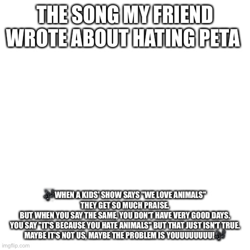 Blank Transparent Square | THE SONG MY FRIEND WROTE ABOUT HATING PETA; 🎶WHEN A KIDS' SHOW SAYS "WE LOVE ANIMALS" THEY GET SO MUCH PRAISE.
BUT WHEN YOU SAY THE SAME, YOU DON'T HAVE VERY GOOD DAYS.
YOU SAY "IT'S BECAUSE YOU HATE ANIMALS" BUT THAT JUST ISN'T TRUE.
MAYBE IT'S NOT US, MAYBE THE PROBLEM IS YOUUUUUUUU!🎶 | image tagged in memes,blank transparent square,peta,song,peta sucks | made w/ Imgflip meme maker
