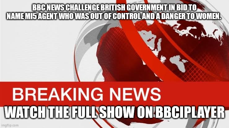 BBC breaking news | BBC NEWS CHALLENGE BRITISH GOVERNMENT IN BID TO NAME MI5 AGENT WHO WAS OUT OF CONTROL AND A DANGER TO WOMEN. WATCH THE FULL SHOW ON BBCIPLAYER | image tagged in bbc breaking news | made w/ Imgflip meme maker