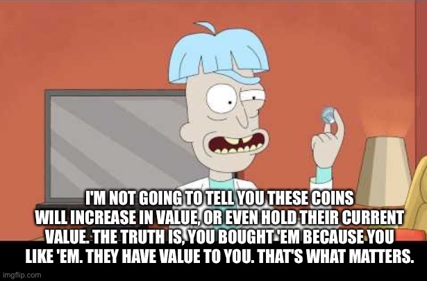 I'M NOT GOING TO TELL YOU THESE COINS WILL INCREASE IN VALUE, OR EVEN HOLD THEIR CURRENT VALUE. THE TRUTH IS, YOU BOUGHT 'EM BECAUSE YOU LIKE 'EM. THEY HAVE VALUE TO YOU. THAT'S WHAT MATTERS. | made w/ Imgflip meme maker