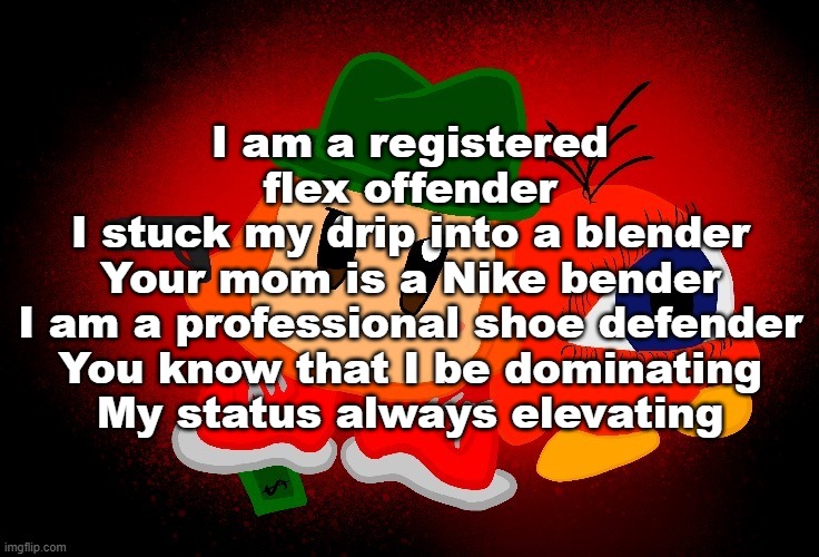 too lazy to finish this | I am a registered flex offender
I stuck my drip into a blender
Your mom is a Nike bender
I am a professional shoe defender
You know that I be dominating
My status always elevating | made w/ Imgflip meme maker