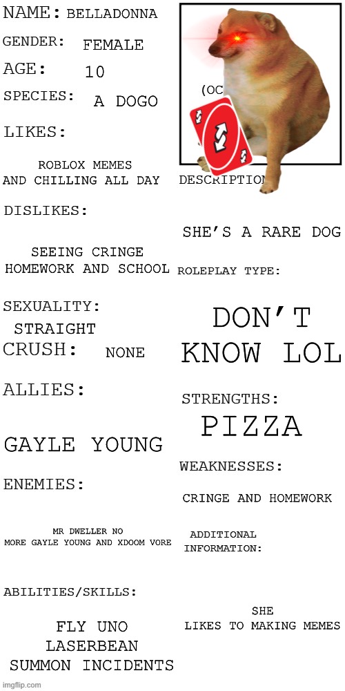 NEW character | BELLADONNA; FEMALE; 10; A DOGO; ROBLOX MEMES AND CHILLING ALL DAY; SHE’S A RARE DOG; SEEING CRINGE HOMEWORK AND SCHOOL; DON’T KNOW LOL; STRAIGHT; NONE; PIZZA; GAYLE YOUNG; CRINGE AND HOMEWORK; MR DWELLER NO MORE GAYLE YOUNG AND XDOOM VORE; SHE LIKES TO MAKING MEMES; FLY UNO LASERBEAN SUMMON INCIDENTS | image tagged in updated roleplay oc showcase | made w/ Imgflip meme maker