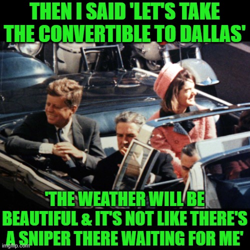 JFK at Dallas | THEN I SAID 'LET'S TAKE THE CONVERTIBLE TO DALLAS' 'THE WEATHER WILL BE BEAUTIFUL & IT'S NOT LIKE THERE'S A SNIPER THERE WAITING FOR ME' | image tagged in jfk at dallas | made w/ Imgflip meme maker